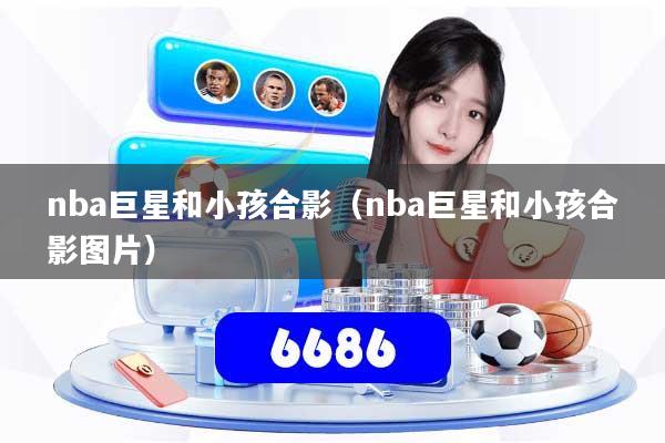 nba巨星和小孩合影（nba巨星和小孩合影图片）