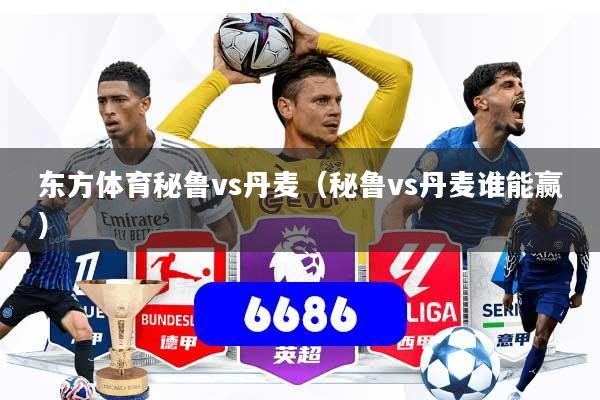 东方体育秘鲁vs丹麦（秘鲁vs丹麦谁能赢）